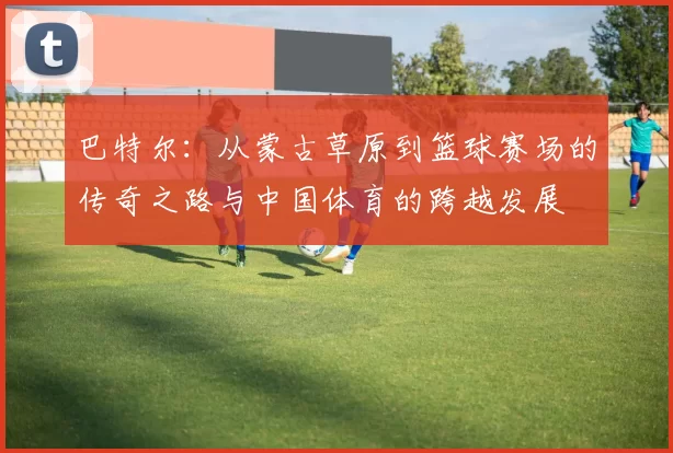 巴特尔：从蒙古草原到篮球赛场的传奇之路与中国体育的跨越发展