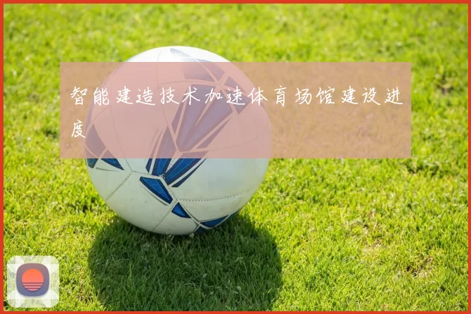 智能建造技术加速体育场馆建设进度