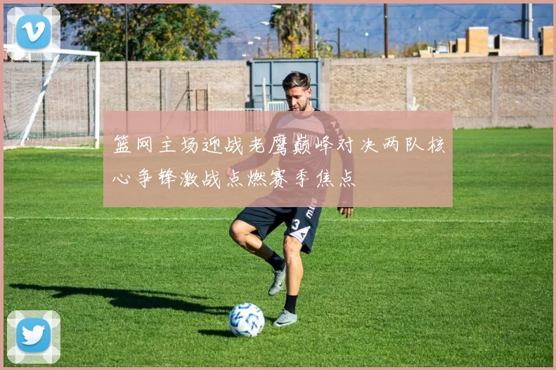 篮网主场迎战老鹰巅峰对决两队核心争锋激战点燃赛季焦点