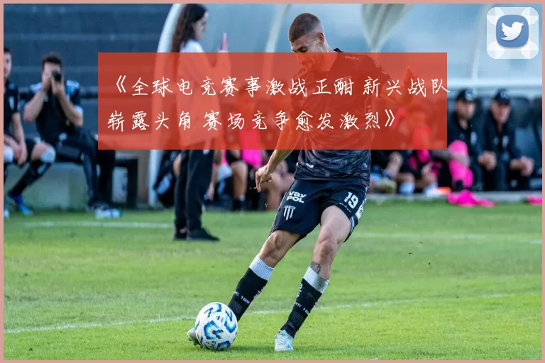 《全球电竞赛事激战正酣 新兴战队崭露头角 赛场竞争愈发激烈》