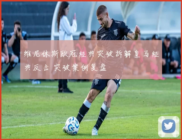 维尼休斯欧冠经典突破拆解皇马经典反击 突破案例复盘
