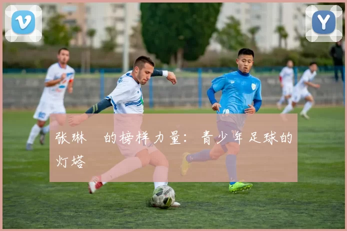 张琳芃的榜样力量：青少年足球的灯塔