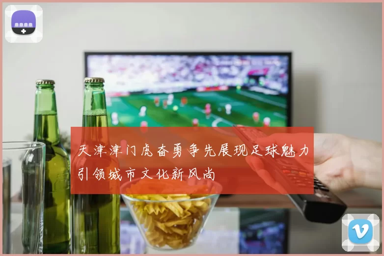 天津津门虎奋勇争先展现足球魅力引领城市文化新风尚