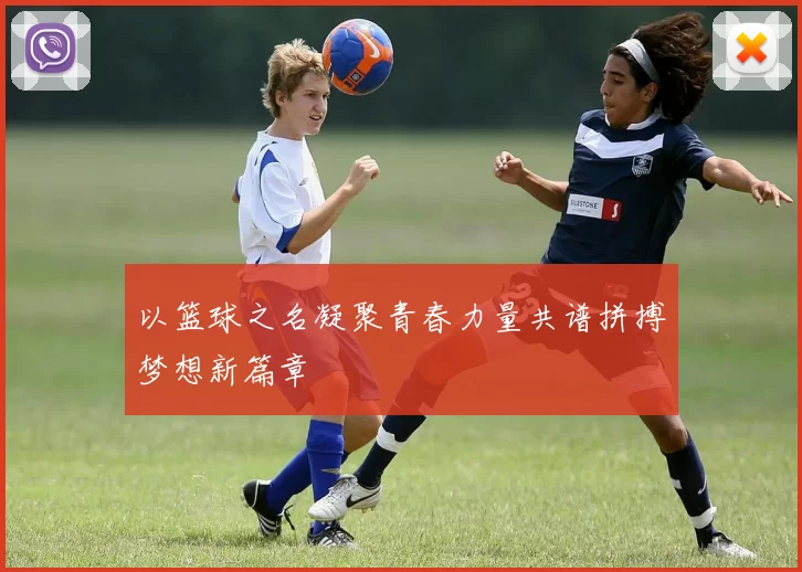 以篮球之名凝聚青春力量共谱拼搏梦想新篇章