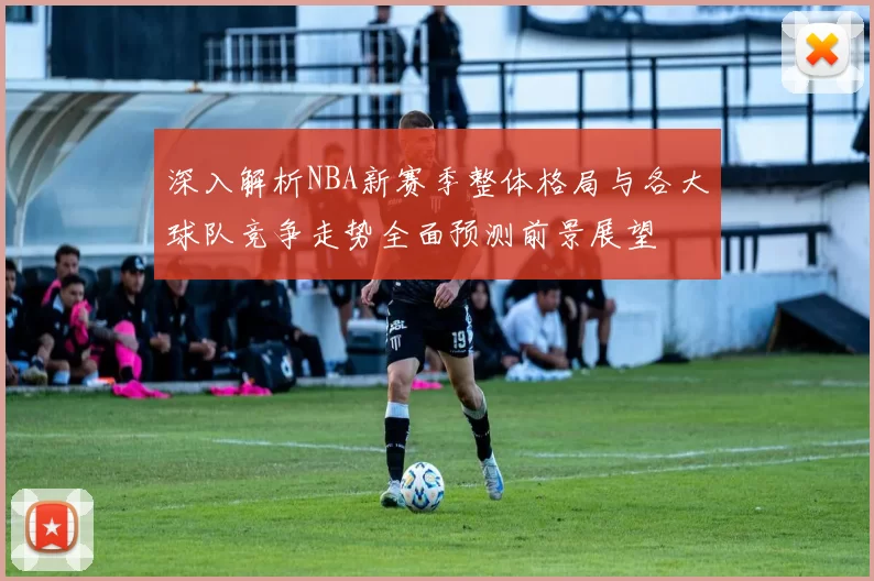 深入解析NBA新赛季整体格局与各大球队竞争走势全面预测前景展望