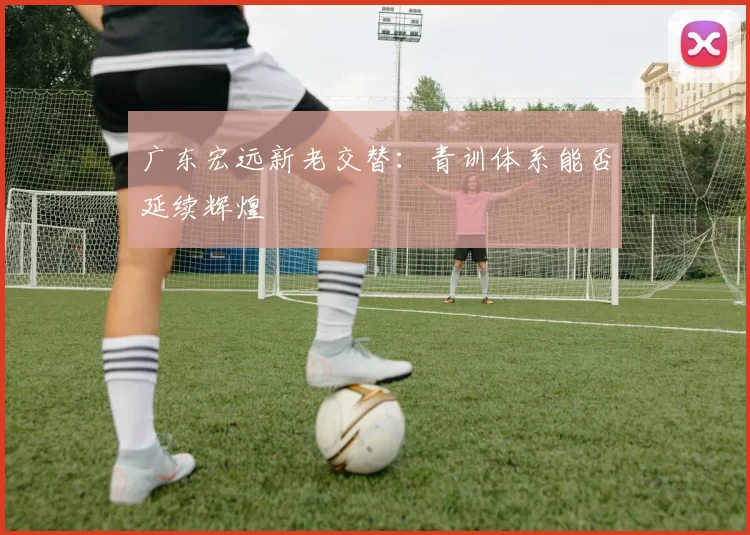 广东宏远新老交替：青训体系能否延续辉煌